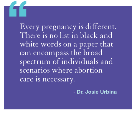 "Every pregnancy is different. There is no list in black and white words on a paper that can encompass the broad spectrum of individuals and scenarios where abortion care is necessary." - Dr. Josie Urbina